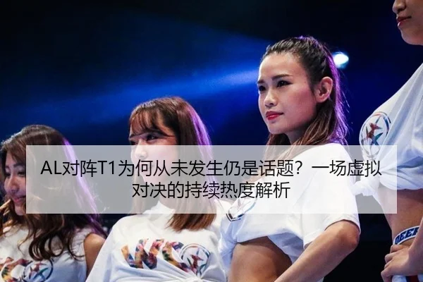 AL对阵T1为何从未发生仍是话题？一场虚拟对决的持续热度解析